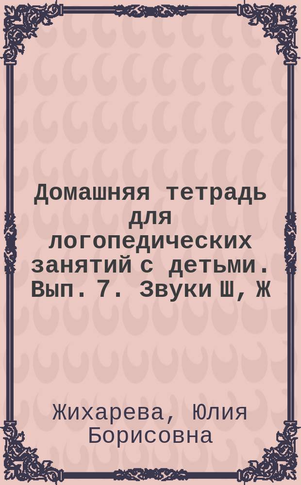 Домашняя тетрадь для логопедических занятий с детьми. Вып. 7. Звуки Ш, Ж : пособие для логопедов и родителей : в девяти выпусках : 0+