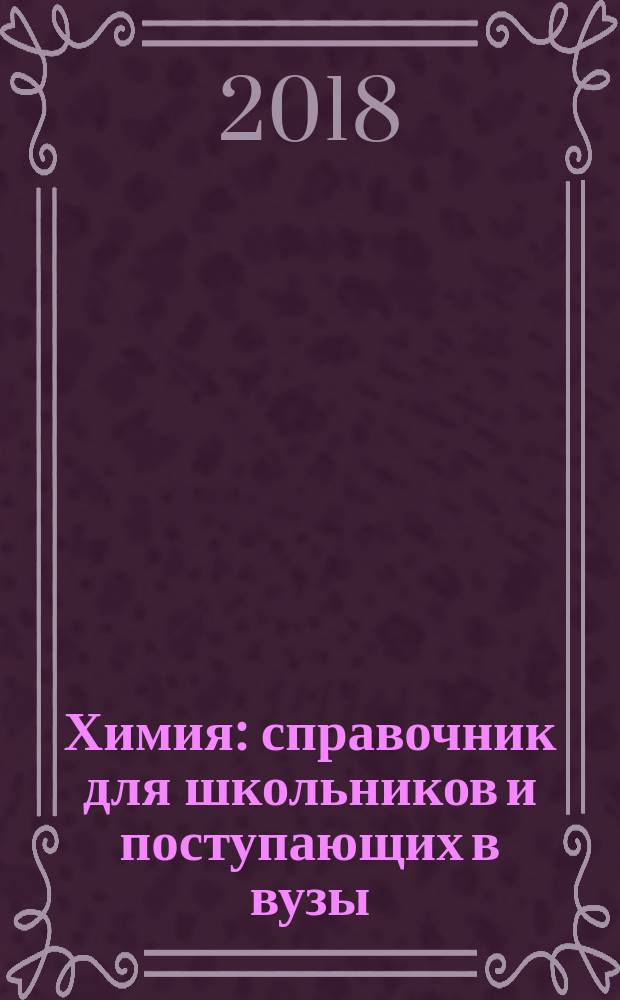 Химия : справочник для школьников и поступающих в вузы : курс подготовки к ГИА (ОГЭ и ГВЭ), ЕГЭ и дополнительным вступительным испытаниям в вузы