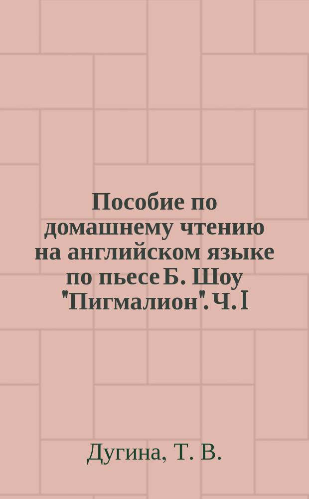 Пособие по домашнему чтению на английском языке по пьесе Б. Шоу "Пигмалион". Ч. I : учебно-методическое пособие : в двух частях