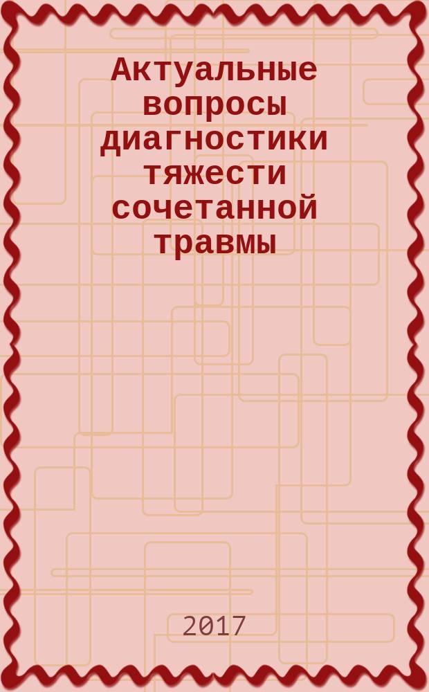 Актуальные вопросы диагностики тяжести сочетанной травмы : сборник трудов Общероссийской межведомственной научно-практической конференции с международным участием, 26 октября 2017 года