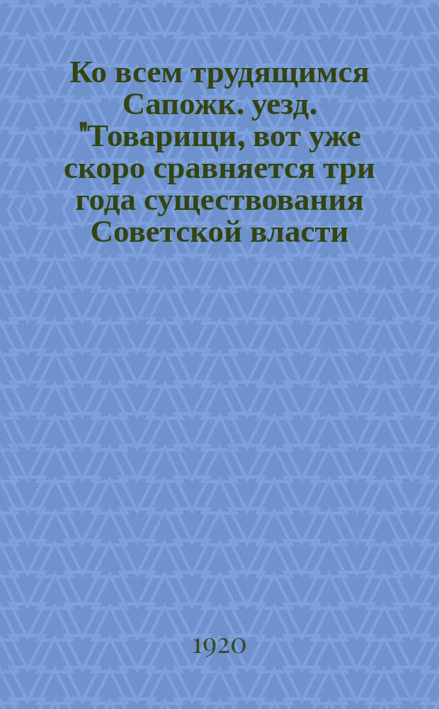 Ко всем трудящимся Сапожк. уезд. "Товарищи, вот уже скоро сравняется три года существования Советской власти ..." : листовка