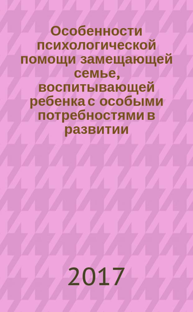 Особенности психологической помощи замещающей семье, воспитывающей ребенка с особыми потребностями в развитии, и формирование ценности ответственного родительства : монография