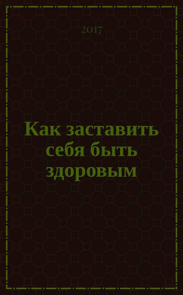 Как заставить себя быть здоровым : уникальная методика сохранения умственного и физического долголетия