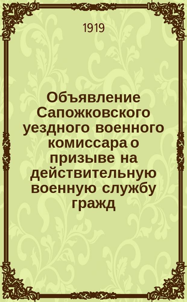 Объявление Сапожковского уездного военного комиссара о призыве на действительную военную службу гражд., рожден. в 1900 г. 2 июня 1919 г., г. Сапожок : листовка