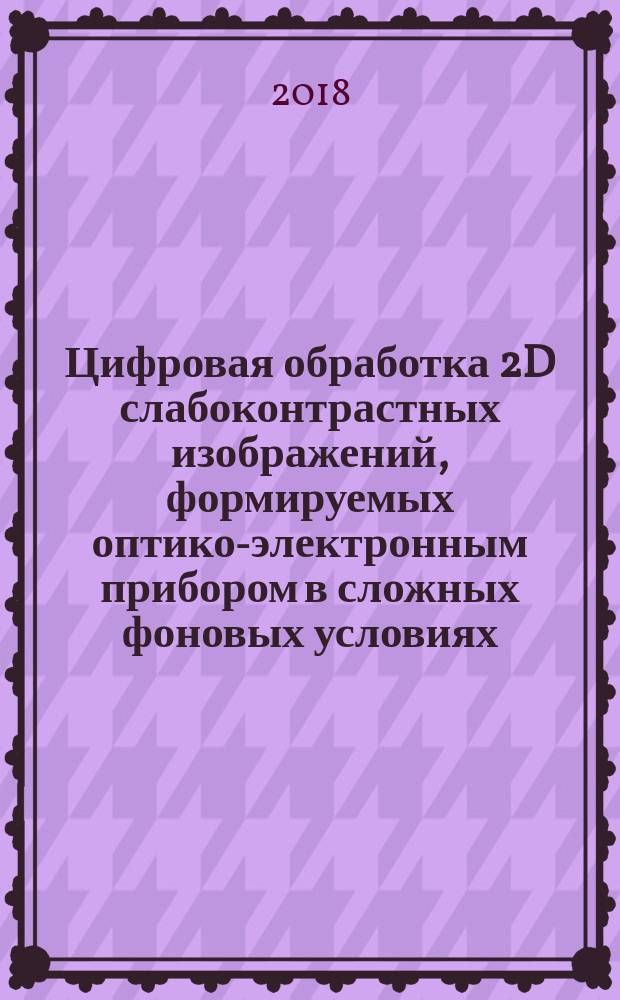 Цифровая обработка 2D слабоконтрастных изображений, формируемых оптико-электронным прибором в сложных фоновых условиях : обнаружение, распознавание, сопровождение динамических объектов : монография