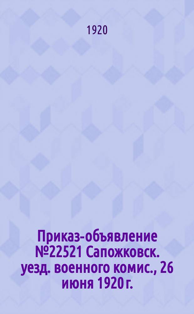 Приказ-объявление № 22521 Сапожковск. уезд. военного комис., 26 июня 1920 г.: [О сдаче каждой волостью 5 июля 1920 г. одной повозки с запасным колесом и упряжью : листовка