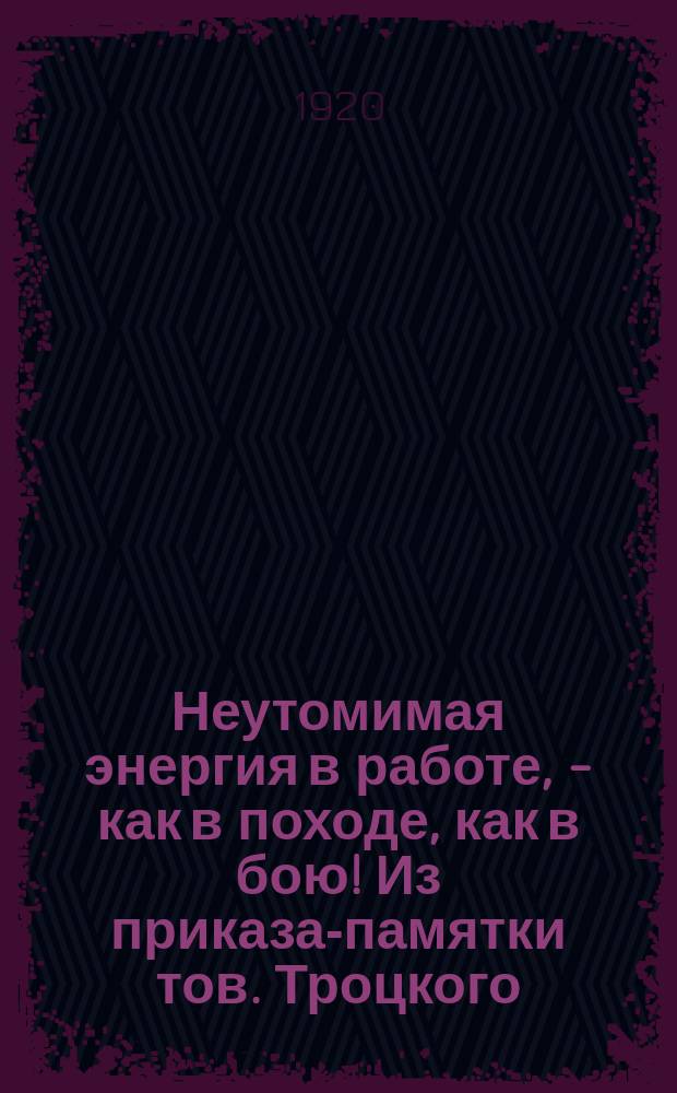 Неутомимая энергия в работе, - как в походе, как в бою! Из приказа-памятки тов. Троцкого : открытое письмо