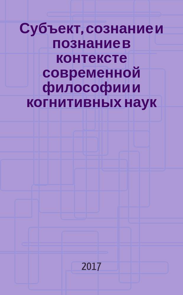Субъект, сознание и познание в контексте современной философии и когнитивных наук : материалы к докладам, представленным участниками Школы молодых ученых "Субъект, сознание и познание в контексте современной философии и когнитивных наук", 7-8 ноября 2017 г