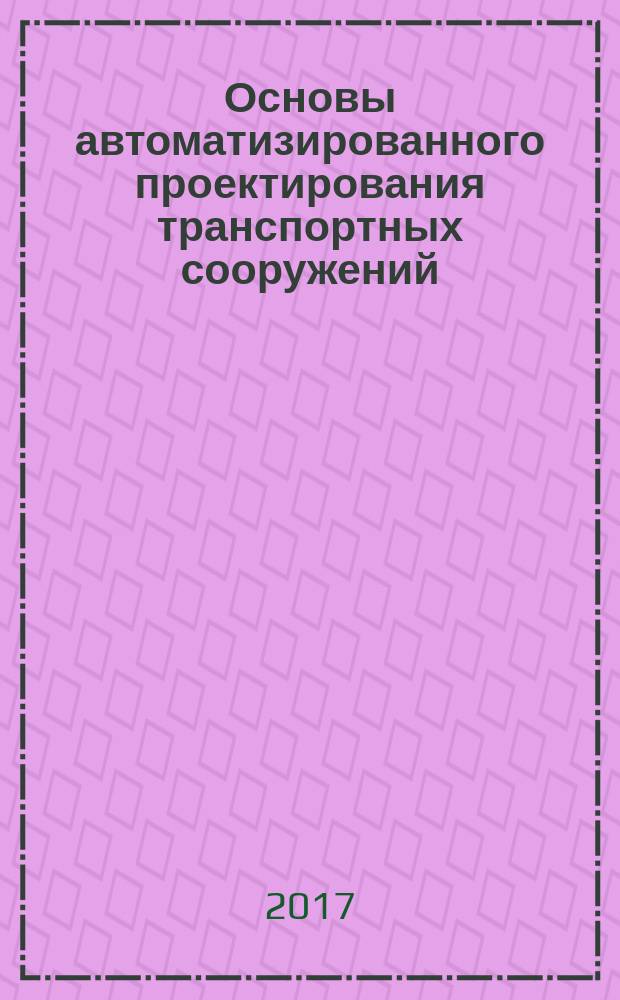 Основы автоматизированного проектирования транспортных сооружений : учебное пособие : для студентов направления подготовки бакалавриата 08.03.01 "Строительство" для всех форм обучения