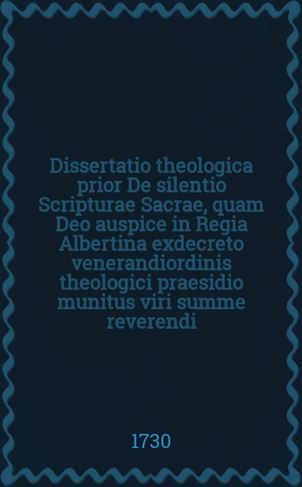Dissertatio theologica prior De silentio Scripturae Sacrae, quam Deo auspice in Regia Albertina exdecreto venerandiordinis theologici praesidio munitus viri summe reverendi, excellentissimi atque amplissimi Christiani Masecovii, S. Theol. Doctoris et professoris ordinarii regii Samb. consistorii et coetus Cniphov. pastoris, pro rite consequendis iubilaeo Augustanae confessionis secundo summis doctoris in theologia iuribus et privilegiis publico eruditorum disquisitioni sistit Io. Henricvs Lysivs, Oriental. lingu. prof. et coetus Loebnic. pastor adiunctus. : Regiom. die VI. Iun. M DCCXXX