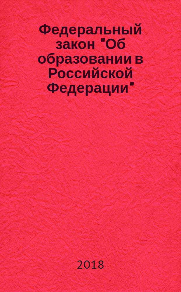 Федеральный закон "Об образовании в Российской Федерации" : от 29 декабря 2012 года № 273-ФЗ : принят Государственной Думой 21 декабря 2012 года : одобрен Советом Федерации 26 декабря 2012 года : список изменяющих документов: (в ред. Федеральных законов от 07.05.2013 № 99-ФЗ ... от 29.07.2017 № 216-ФЗ : с изм., внесенными Федеральным законом от 06.04.2015 № 68-ФЗ (ред. 19.12.2016), Постановлением Конституционного Суда РФ от 05.07.2017 № 18-П) : с изменениями на 2018 год