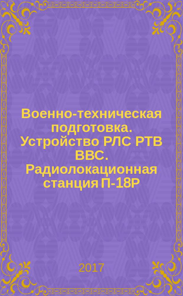 Военно-техническая подготовка. Устройство РЛС РТВ ВВС. Радиолокационная станция П-18Р : учебник : для студентов, обучающихся по программам подготовки офицеров запаса на военных кафедрах по военно-учетной специальности "Эксплуатация и ремонт радиолокационных комплексов противовоздушной обороны Военно-воздушных сил", а также курсантов учебных военных центров : в двух частях