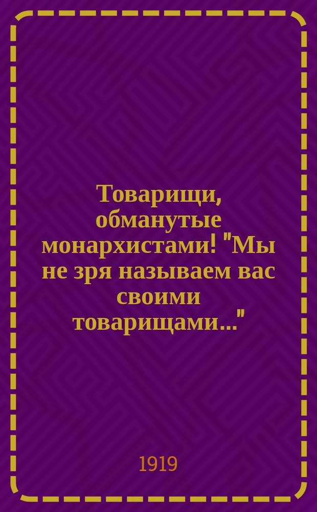 Товарищи, обманутые монархистами! "Мы не зря называем вас своими товарищами..." : листовка