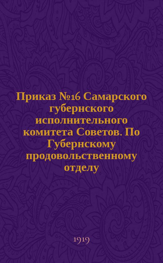 Приказ № 16 Самарского губернского исполнительного комитета Советов. По Губернскому продовольственному отделу, 21 мая 1919 г.: [О свободном ввозе и продаже в Самаре продуктов питания : листовка