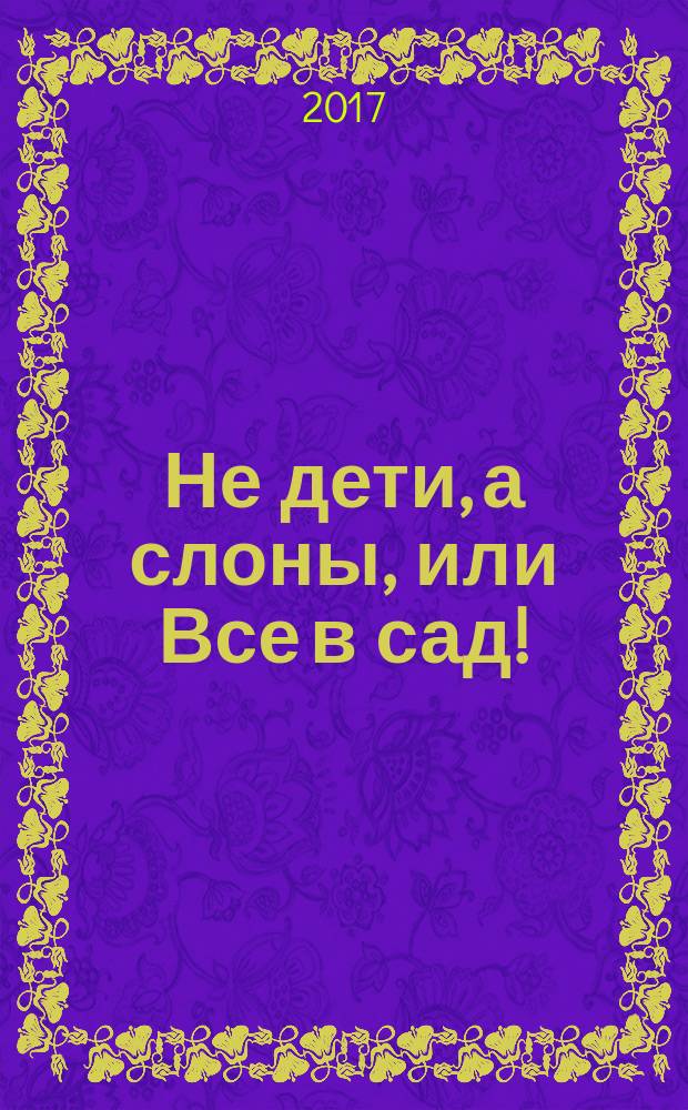 Не дети, а слоны, или Все в сад! : для среднего школьного возраста