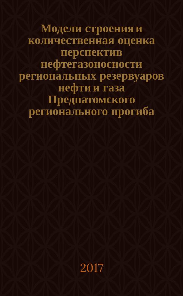 Модели строения и количественная оценка перспектив нефтегазоносности региональных резервуаров нефти и газа Предпатомского регионального прогиба (Сибирская платформа) : монография