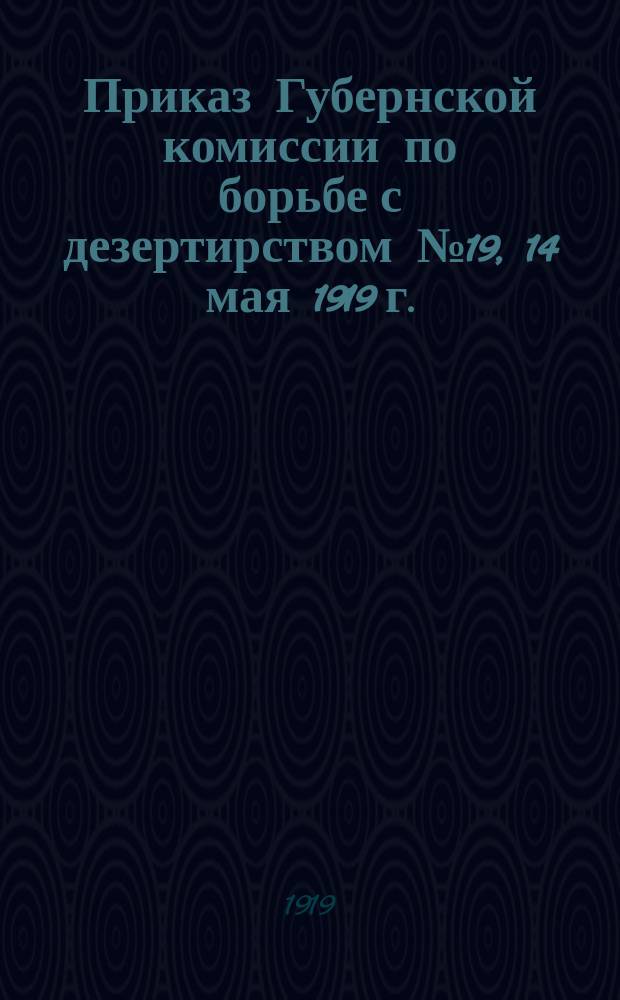Приказ Губернской комиссии по борьбе с дезертирством № 19, 14 мая 1919 г.: [О предоставлении сведений о дезертирах : листовка
