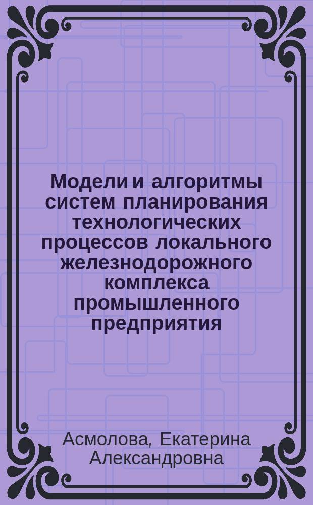 Модели и алгоритмы систем планирования технологических процессов локального железнодорожного комплекса промышленного предприятия : монография