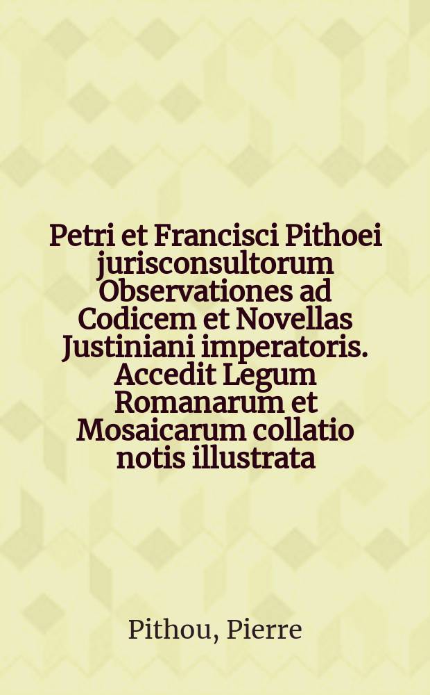 Petri et Francisci Pithoei jurisconsultorum Observationes ad Codicem et Novellas Justiniani imperatoris. Accedit Legum Romanarum et Mosaicarum collatio notis illustrata. : Ex bibliotheca illustrissimi D.D. Claudii Le Peletier regni administri, regii aerarii praefecti, & Supremi Galliarum senatus praesidis infulati