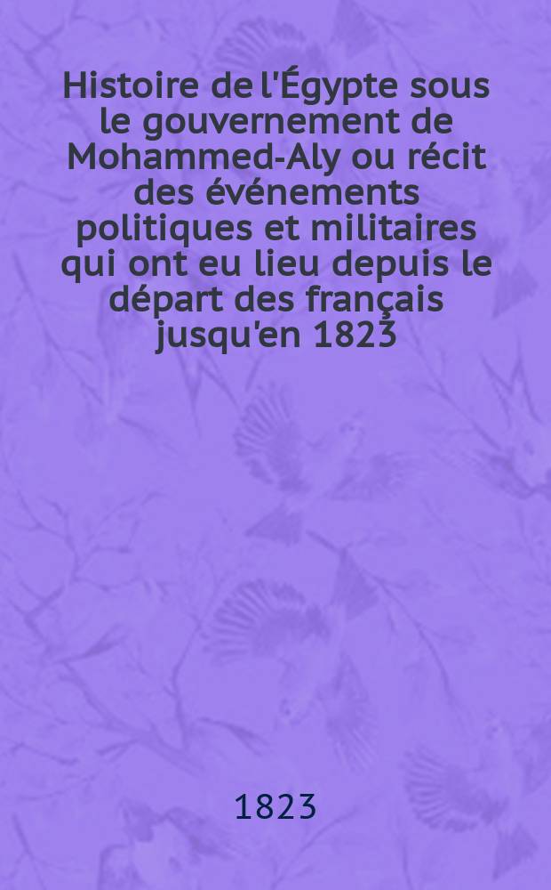 Histoire de l'Égypte sous le gouvernement de Mohammed-Aly ou récit des événements politiques et militaires qui ont eu lieu depuis le départ des français jusqu'en 1823 : atlas = История Египта при правительстве Мухаммеда Али или повествование о политических и военных событиях, которые произошли после ухода французов до 1823 года