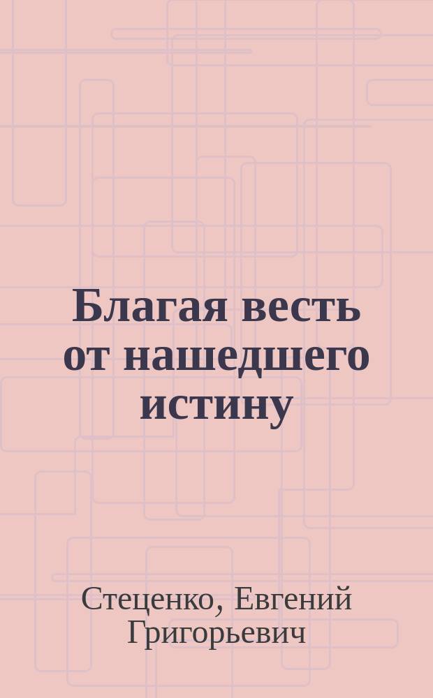Благая весть от нашедшего истину : открытие ряда законов развития Космического Разума и законов существования Вселенского Космического Здания, как и законов общественного развития, - но только для нашего человеческого сознания