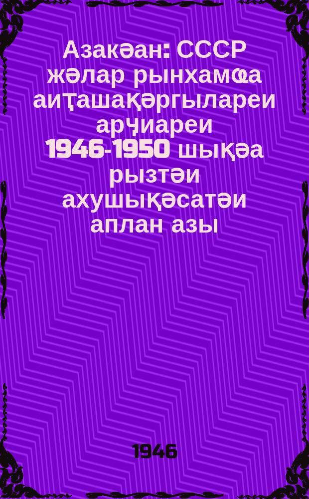 Азакәан : СССР жәлар рынхамҩа аиҭашақәргылареи арӌиареи 1946-1950 шықәа рызтәи ахушықәсатәи аплан азы = Закон о пятилетнем плане восстановления и развития народного хазяства СССР на 1946-1950 гг.