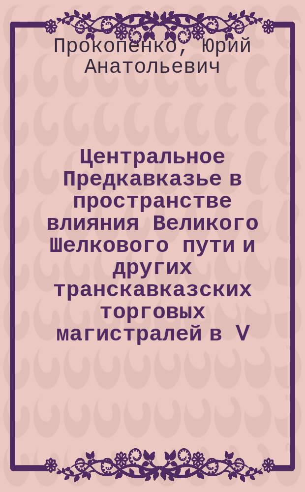 Центральное Предкавказье в пространстве влияния Великого Шелкового пути и других транскавказских торговых магистралей в V - начале XIII в. = Central Ciscaucasia in the space of the Great Silk road and other transcaucasian trade route of the influence in the V - beginning of the XIII сentury : монография