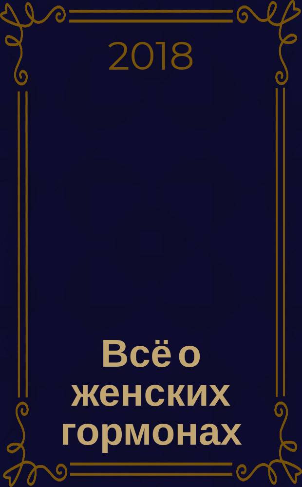 Всё о женских гормонах : правила лечения женских заболеваний, все о нарушениях менструального цикла и климаксе