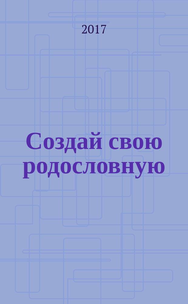 Создай свою родословную : как самому без больших затрат времени и средств найти своих предков и написать историю собственного рода