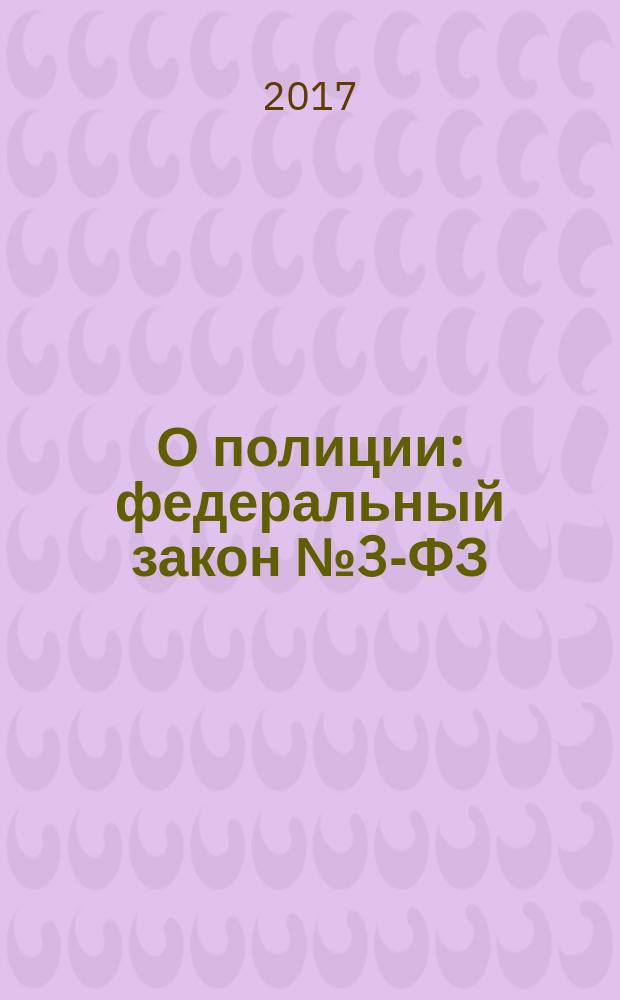 О полиции : федеральный закон № 3-ФЗ : принят Государственной Думой 28 января 2011 года : одобрен Советом Федерации 2 февраля 2011 года : изменения: Федеральные законы от 1 июля 2011 г. N° 169-ФЗ ... от 29 июля 2017 г. № 272-ФЗ