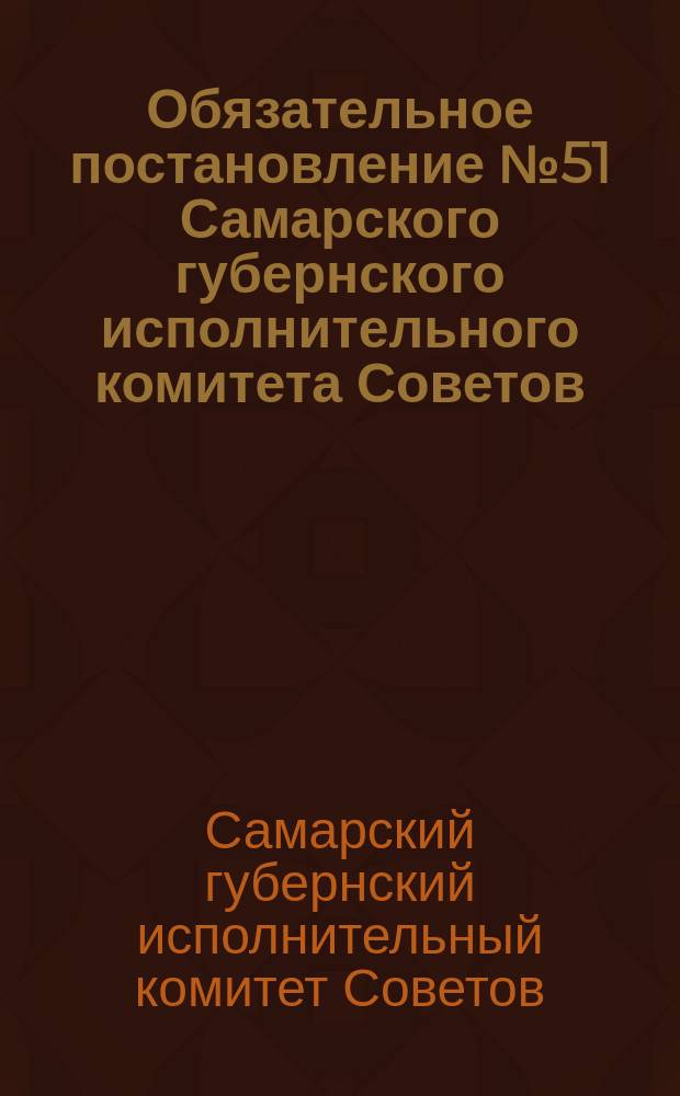 Обязательное постановление № 51 Самарского губернского исполнительного комитета Советов. По Губернскому финансовому отделу: Об установлении погубернского налога на доход, получаемый от пользования земельными имуществами; Инструкция по проведению погубернского налога на доход, получаемый от пользования земельными имуществами в Самарской губернии за 1920 г.: листовка