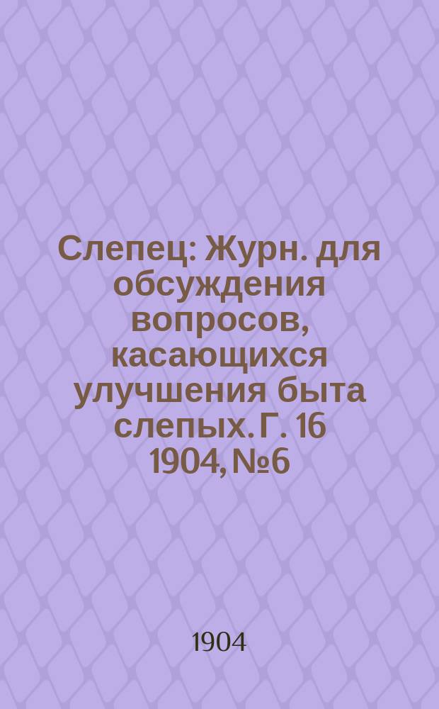 Слепец : Журн. для обсуждения вопросов, касающихся улучшения быта слепых. Г. 16 1904, № 6