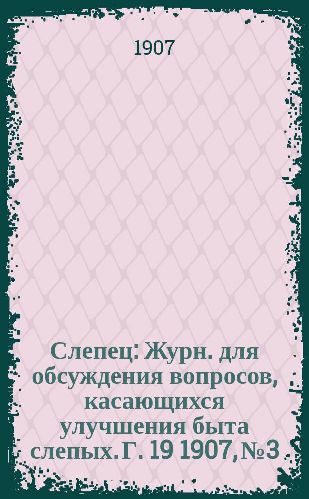 Слепец : Журн. для обсуждения вопросов, касающихся улучшения быта слепых. Г. 19 1907, № 3