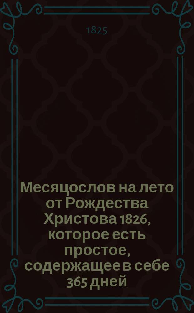 Месяцослов на лето от Рождества Христова 1826, которое есть простое, содержащее в себе 365 дней, : сочиненный на знатнейшия места Российской империи