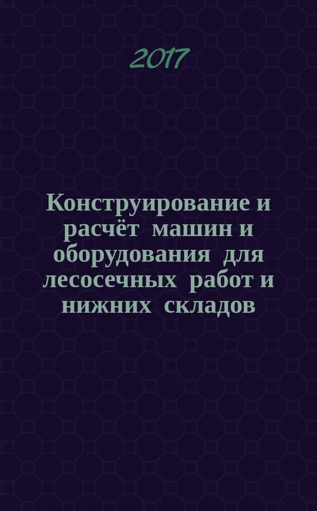 Конструирование и расчёт машин и оборудования для лесосечных работ и нижних складов : учебное пособие