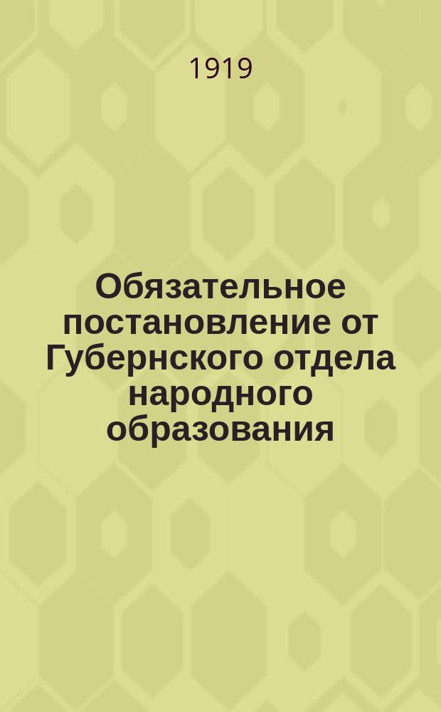 Обязательное постановление от Губернского отдела народного образования: [О представлении гос. учреждениями, организациями и частными лицами сведений о наличии наглядных учебных пособий : листовка
