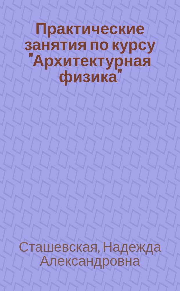 Практические занятия по курсу "Архитектурная физика" : пособие для студентов, обучающихся по направлениям 07.03.01 "Архитектура", 07.03.03 "Дизайн архитектурной среды" и 08.03.01 "Строительство"