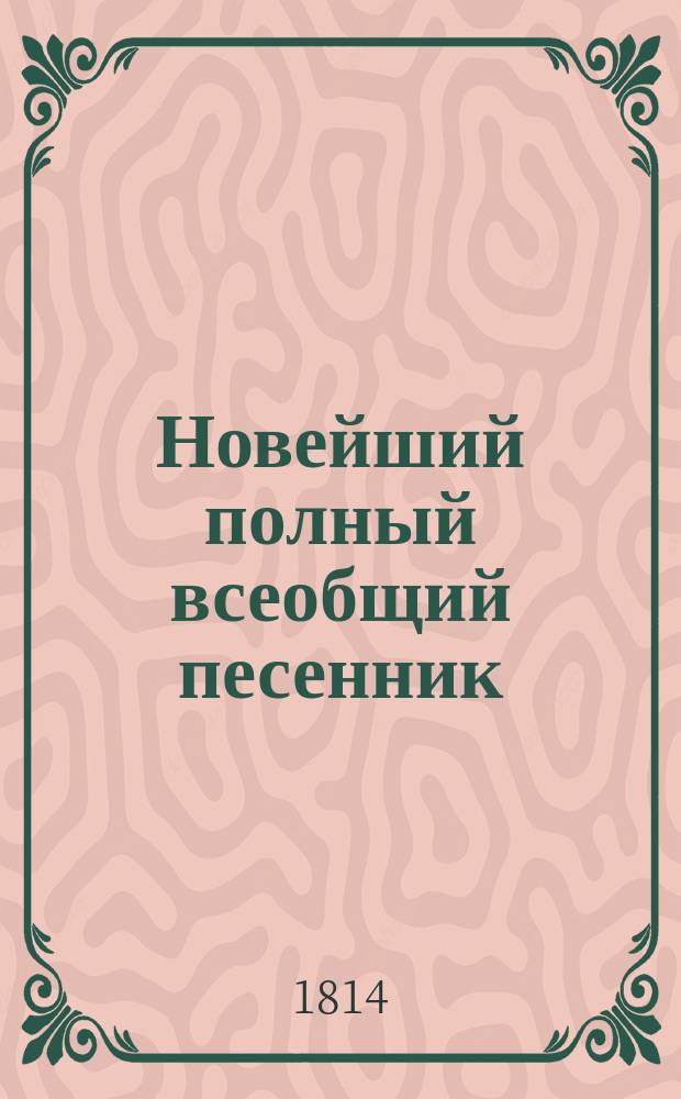 Новейший полный всеобщий песенник : содержащий в себе собрание отборных и всех до селе известных, употребительных и новейших всякаго рода песен. В 5 частях. С новым дополнением вышедших в 1812, 1813 1814 и 1815 годах патриотических и военных арий и хоров; также песен из новейших опер [...] С гравированною картинкою. Ч. 5 : Новый всеобщий песенник,