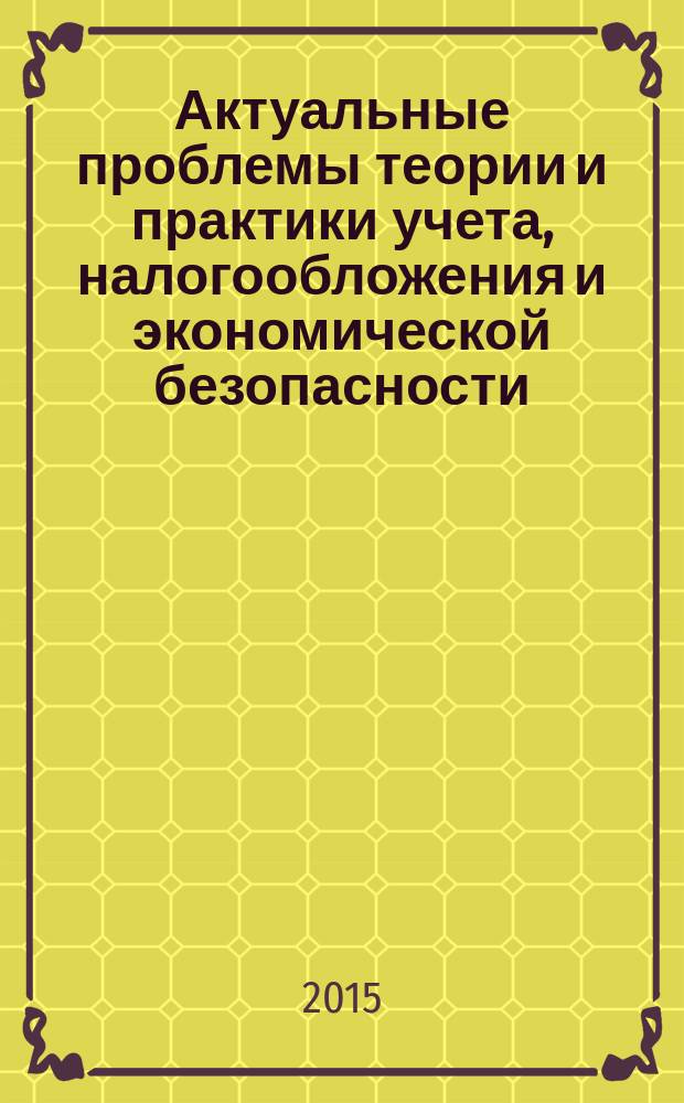 Актуальные проблемы теории и практики учета, налогообложения и экономической безопасности : межвузовский сборник научных трудов по материалам Всероссийской научно-практической конференции студентов, аспирантов и соискателей, посвященной развитию бухгалтерской, налоговой профессии и экономической безопасности, декабрь 2015 года