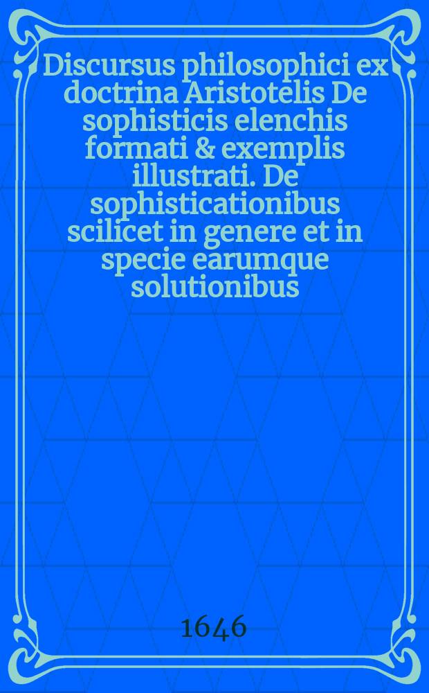 Discursus philosophici ex doctrina Aristotelis De sophisticis elenchis formati & exemplis illustrati. De sophisticationibus scilicet in genere et in specie earumque solutionibus.