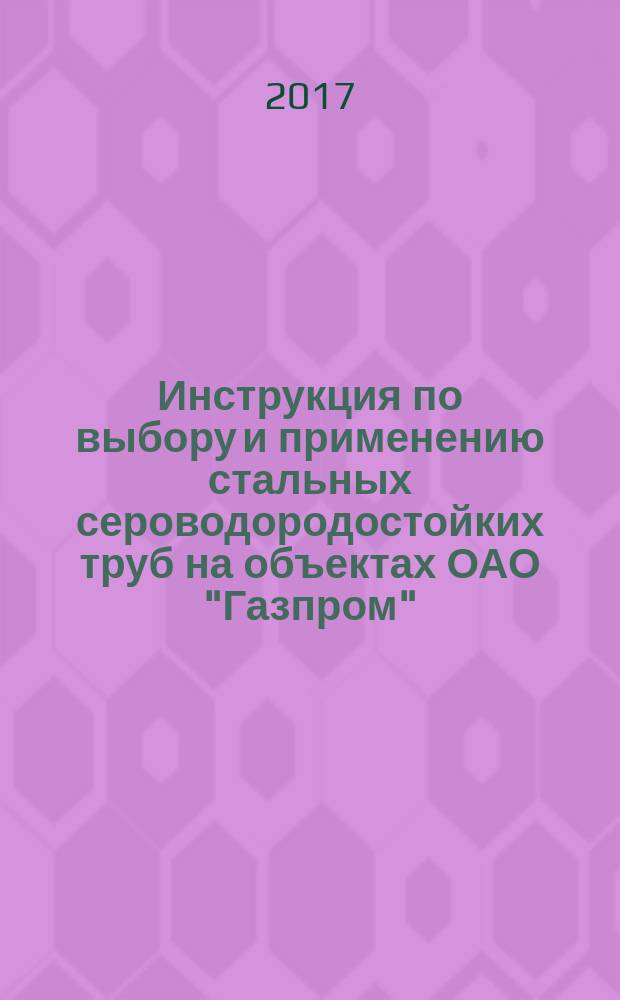 Инструкция по выбору и применению стальных сероводородостойких труб на объектах ОАО "Газпром" : стандарт организации : издание официальное : введен впервые : дата введения 2015-03-25