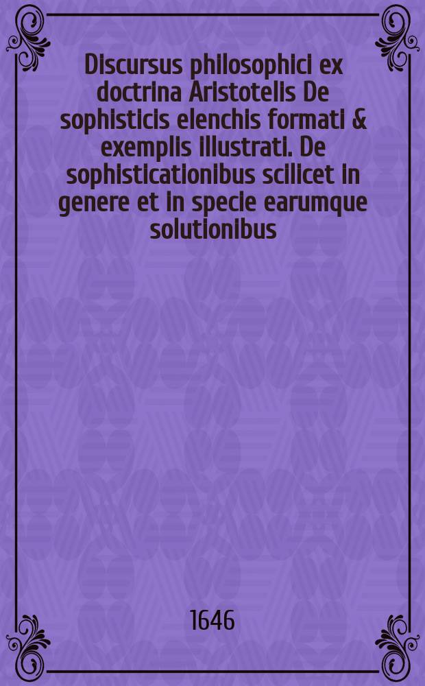 Discursus philosophici ex doctrina Aristotelis De sophisticis elenchis formati & exemplis illustrati. De sophisticationibus scilicet in genere et in specie earumque solutionibus. Exercitatio 1 : ... habebitur d. [...] Decembr. In auditorio philosophorum