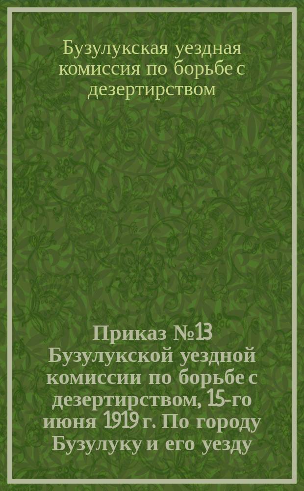 Приказ № 13 Бузулукской уездной комиссии по борьбе с дезертирством, 15-го июня 1919 г. По городу Бузулуку и его уезду: [Об усилении ответственности волостных военных комиссариатов за борьбу с дезертирством : листовка