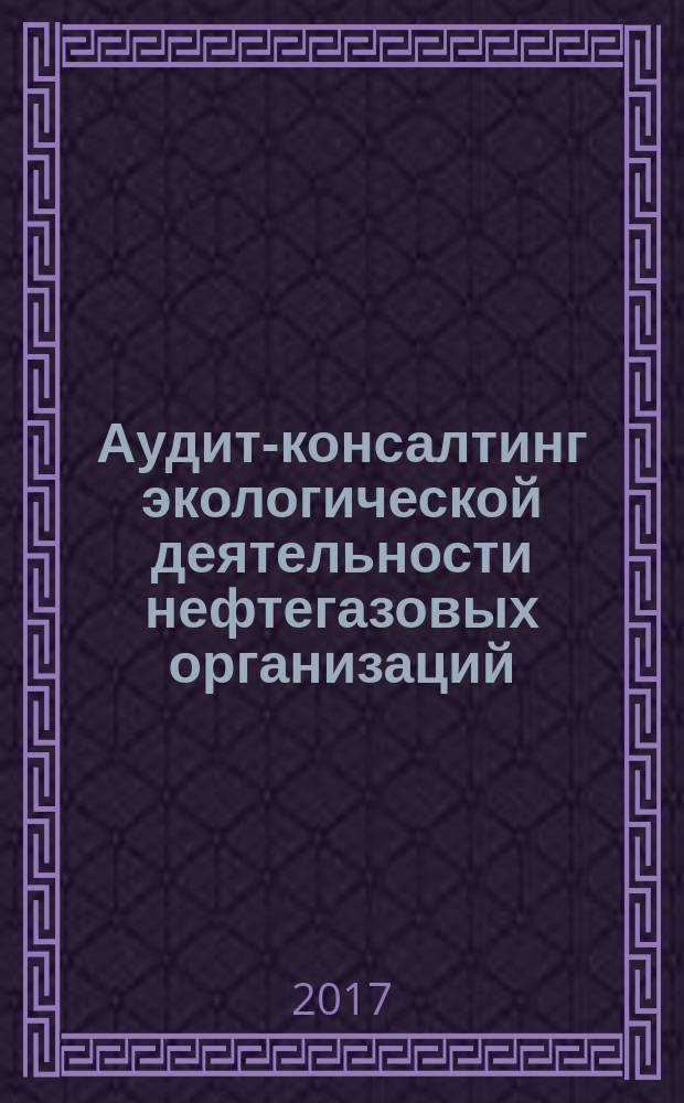 Аудит-консалтинг экологической деятельности нефтегазовых организаций: теория и практика : монография