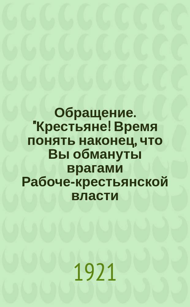 Обращение. "Крестьяне! Время понять наконец, что Вы обмануты врагами Рабоче-крестьянской власти ..." : листовка