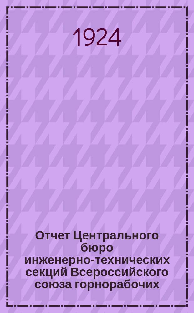 Отчет Центрального бюро инженерно-технических секций Всероссийского союза горнорабочих : Сент. 1922 г. - апр. 1924 г. : III Всесоюз. съезду ИТС ВСГ