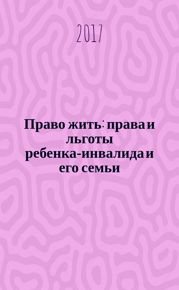 Право жить : права и льготы ребенка-инвалида и его семьи : (по состоянию на 10.05.2017 года) : сборник