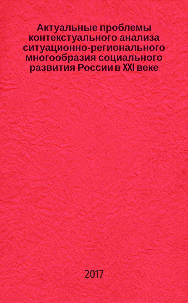Актуальные проблемы контекстуального анализа ситуационно-регионального многообразия социального развития России в XXI веке : сборник научных статей по итогам Международного круглого стола. 5 декабря 2017 г