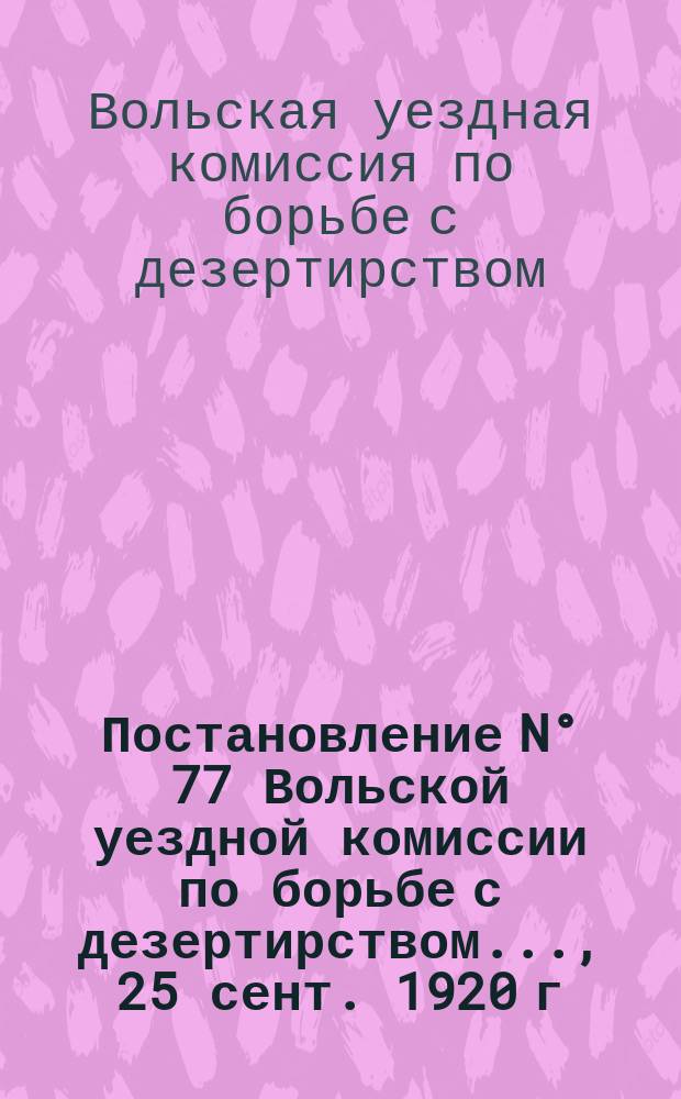 Постановление N° 77 Вольской уездной комиссии по борьбе с дезертирством ..., 25 сент. 1920 г. : о наказании дезертиров : листовка