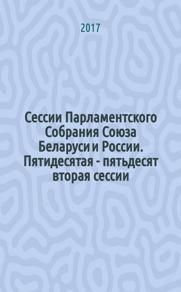 Сессии Парламентского Собрания Союза Беларуси и России. Пятидесятая - пятьдесят вторая сессии, 10 июня 2016 года, 26 декабря 2016 года, 15 июня 2017 года : информация о сессиях. Стенограмма заседаний. Протоколы